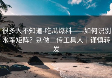 很多人不知道-吃瓜爆料——如何识别水军矩阵？别做二传工具人｜谨慎转发