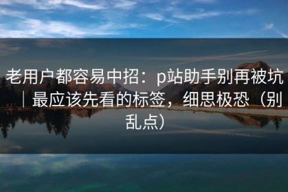 老用户都容易中招：p站助手别再被坑｜最应该先看的标签，细思极恐（别乱点）