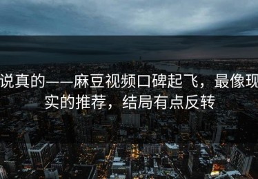 说真的——麻豆视频口碑起飞，最像现实的推荐，结局有点反转