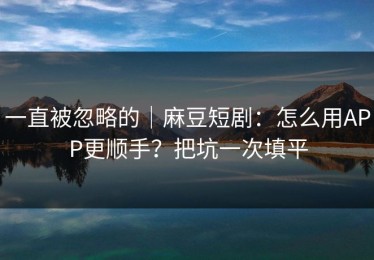 一直被忽略的｜麻豆短剧：怎么用APP更顺手？把坑一次填平