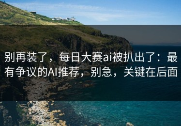 别再装了，每日大赛ai被扒出了：最有争议的AI推荐，别急，关键在后面