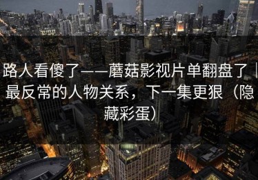 路人看傻了——蘑菇影视片单翻盘了｜最反常的人物关系，下一集更狠（隐藏彩蛋）