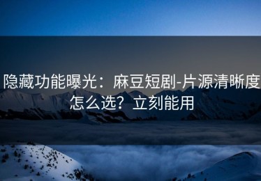 隐藏功能曝光：麻豆短剧-片源清晰度怎么选？立刻能用