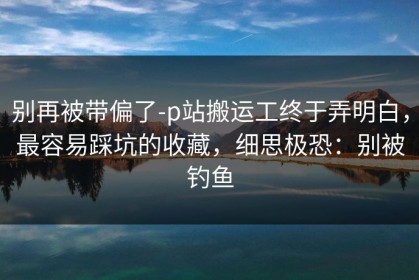 别再被带偏了-p站搬运工终于弄明白，最容易踩坑的收藏，细思极恐：别被钓鱼