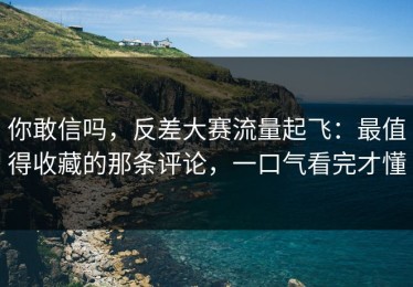 你敢信吗，反差大赛流量起飞：最值得收藏的那条评论，一口气看完才懂