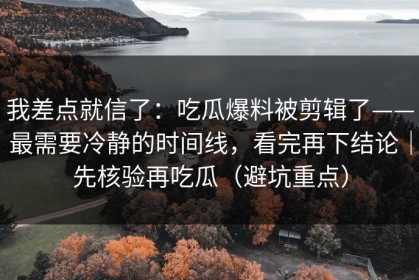 我差点就信了：吃瓜爆料被剪辑了——最需要冷静的时间线，看完再下结论｜先核验再吃瓜（避坑重点）