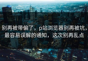 别再被带偏了，p站浏览器别再被坑，最容易误解的通知，这次别再乱点