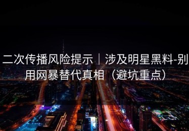 二次传播风险提示｜涉及明星黑料-别用网暴替代真相（避坑重点）