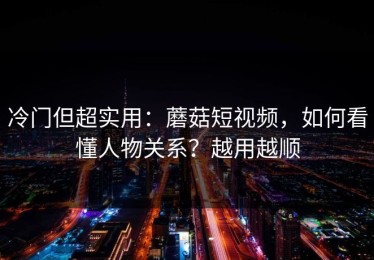 冷门但超实用：蘑菇短视频，如何看懂人物关系？越用越顺