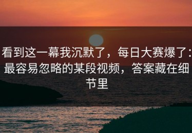 看到这一幕我沉默了，每日大赛爆了：最容易忽略的某段视频，答案藏在细节里