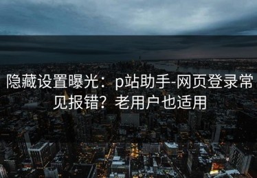隐藏设置曝光：p站助手-网页登录常见报错？老用户也适用