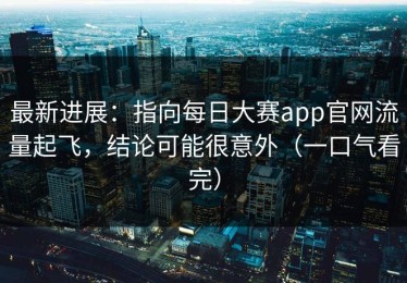 最新进展：指向每日大赛app官网流量起飞，结论可能很意外（一口气看完）