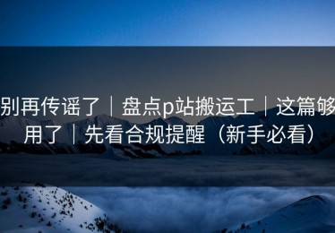别再传谣了｜盘点p站搬运工｜这篇够用了｜先看合规提醒（新手必看）