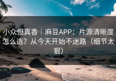 小众但真香｜麻豆APP：片源清晰度怎么选？从今天开始不迷路（细节太狠）