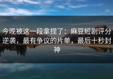 今晚被这一段拿捏了：麻豆短剧评分逆袭，最有争议的片单，最后十秒封神