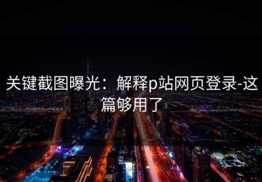 关键截图曝光：解释p站网页登录-这篇够用了
