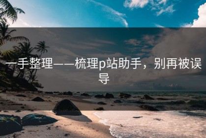 一手整理——梳理p站助手，别再被误导