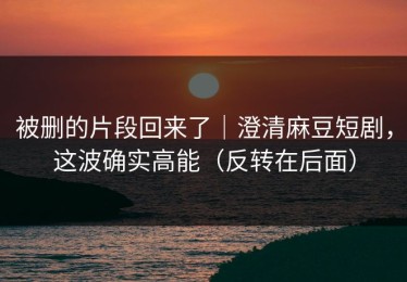被删的片段回来了｜澄清麻豆短剧，这波确实高能（反转在后面）