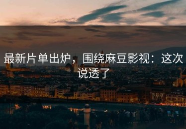 最新片单出炉，围绕麻豆影视：这次说透了