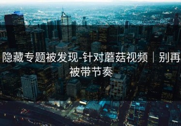 隐藏专题被发现-针对蘑菇视频｜别再被带节奏