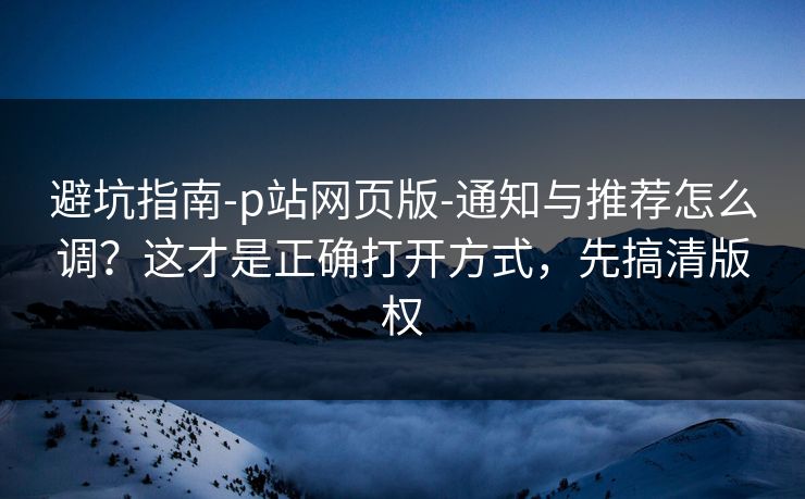 避坑指南-p站网页版-通知与推荐怎么调?这才是正确打开方式,先搞清版权 避坑指南-p站网页版-通知与推荐怎么调?这才是正确打开方式,先搞清版权