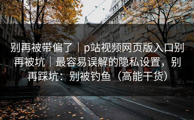 别再被带偏了|p站视频网页版入口别再被坑|最容易误解的隐私设置,别再踩坑:别被钓鱼(高能干货) 别再被带偏了|p站视频网页版入口别再被坑|最容易误解的隐私设置,别再踩坑:别被钓鱼(高能干货)