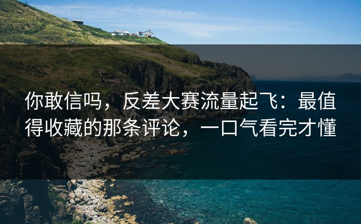 你敢信吗，反差大赛流量起飞：最值得收藏的那条评论，一口气看完才懂