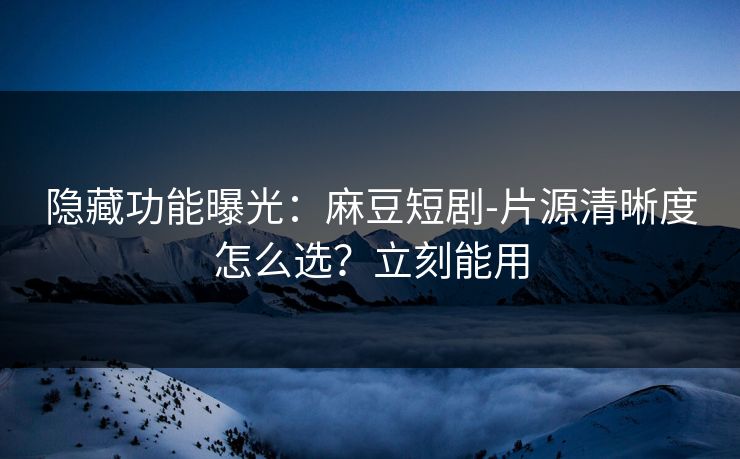 隐藏功能曝光：麻豆短剧-片源清晰度怎么选？立刻能用