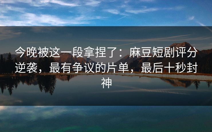 今晚被这一段拿捏了：麻豆短剧评分逆袭，最有争议的片单，最后十秒封神
