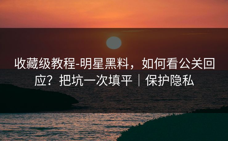 收藏级教程-明星黑料，如何看公关回应？把坑一次填平｜保护隐私