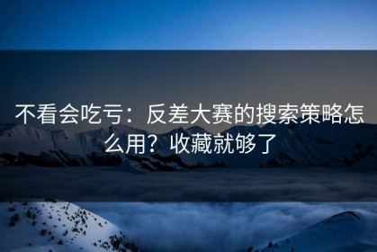 不看会吃亏：反差大赛的搜索策略怎么用？收藏就够了