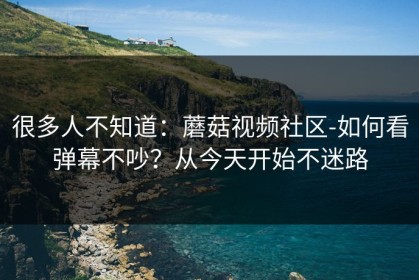 很多人不知道：蘑菇视频社区-如何看弹幕不吵？从今天开始不迷路