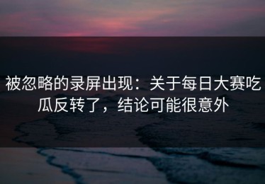 被忽略的录屏出现：关于每日大赛吃瓜反转了，结论可能很意外