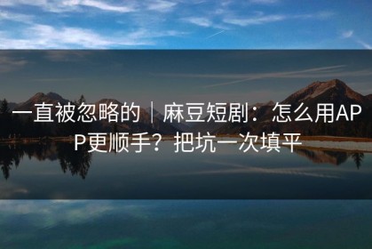 一直被忽略的｜麻豆短剧：怎么用APP更顺手？把坑一次填平