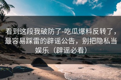 看到这段我破防了-吃瓜爆料反转了，最容易踩雷的辟谣公告，别把隐私当娱乐（辟谣必看）