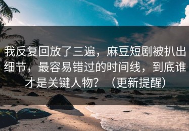 我反复回放了三遍，麻豆短剧被扒出细节，最容易错过的时间线，到底谁才是关键人物？（更新提醒）