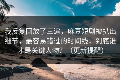 我反复回放了三遍，麻豆短剧被扒出细节，最容易错过的时间线，到底谁才是关键人物？（更新提醒）