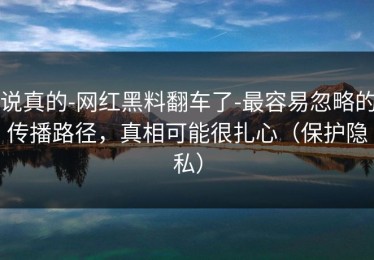 说真的-网红黑料翻车了-最容易忽略的传播路径，真相可能很扎心（保护隐私）