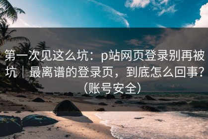 第一次见这么坑：p站网页登录别再被坑｜最离谱的登录页，到底怎么回事？（账号安全）