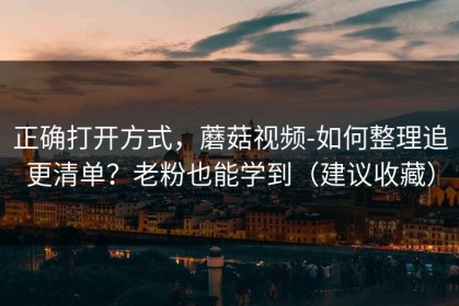 正确打开方式，蘑菇视频-如何整理追更清单？老粉也能学到（建议收藏）