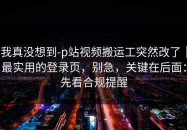 我真没想到-p站视频搬运工突然改了｜最实用的登录页，别急，关键在后面：先看合规提醒