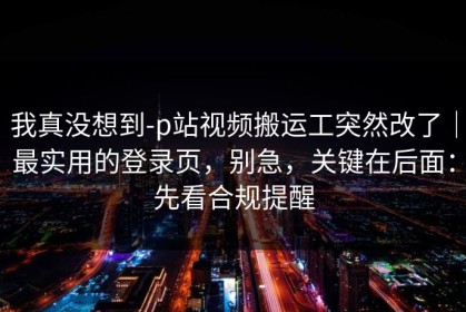 我真没想到-p站视频搬运工突然改了｜最实用的登录页，别急，关键在后面：先看合规提醒