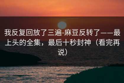 我反复回放了三遍-麻豆反转了——最上头的全集，最后十秒封神（看完再说）