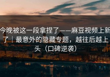 今晚被这一段拿捏了——麻豆视频上新了｜最意外的隐藏专题，越往后越上头（口碑逆袭）
