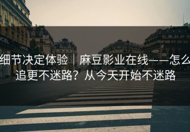 细节决定体验｜麻豆影业在线——怎么追更不迷路？从今天开始不迷路