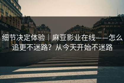 细节决定体验｜麻豆影业在线——怎么追更不迷路？从今天开始不迷路