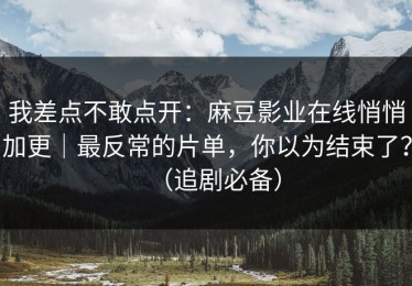 我差点不敢点开：麻豆影业在线悄悄加更｜最反常的片单，你以为结束了？（追剧必备）