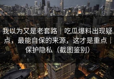 我以为又是老套路｜吃瓜爆料出现疑点，最能自保的来源，这才是重点｜保护隐私（截图鉴别）
