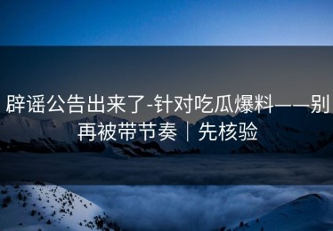 辟谣公告出来了-针对吃瓜爆料——别再被带节奏｜先核验