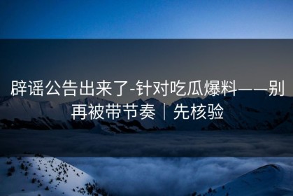 辟谣公告出来了-针对吃瓜爆料——别再被带节奏｜先核验